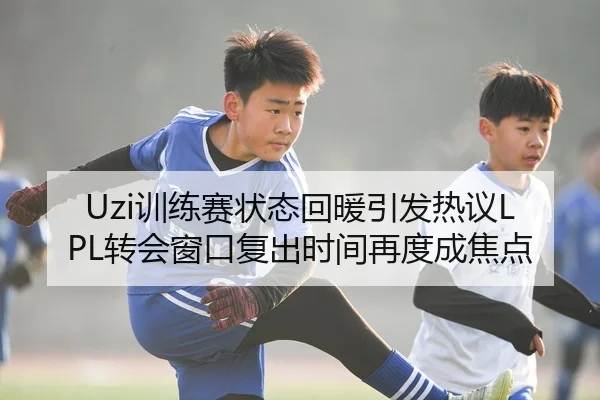 Uzi训练赛状态回暖引发热议LPL转会窗口复出时间再度成焦点